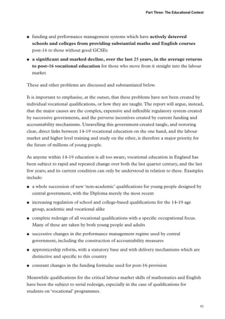 Part Three: The Educational Context

●●

●●

funding and performance management systems which have actively deterred
schools and colleges from providing substantial maths and English courses
post-16 to those without good GCSEs
a significant and marked decline, over the last 25 years, in the average returns
to post-16 vocational education for those who move from it straight into the labour
market

These and other problems are discussed and substantiated below.
It is important to emphasise, at the outset, that these problems have not been created by
individual vocational qualifications, or how they are taught. The report will argue, instead,
that the major causes are the complex, expensive and inflexible regulatory system created
by successive governments, and the perverse incentives created by current funding and
accountability mechanisms. Unravelling this government-created tangle, and restoring
clear, direct links between 14-19 vocational education on the one hand, and the labour
market and higher level training and study on the other, is therefore a major priority for
the future of millions of young people.
As anyone within 14-19 education is all too aware, vocational education in England has
been subject to rapid and repeated change over both the last quarter century, and the last
few years; and its current condition can only be understood in relation to these. Examples
include:
●●

●●

●●

●●

●●

●●

a whole succession of new ‘non-academic’ qualifications for young people designed by
central government, with the Diploma merely the most recent
increasing regulation of school and college-based qualifications for the 14-19 age
group, academic and vocational alike
complete redesign of all vocational qualifications with a specific occupational focus.
Many of these are taken by both young people and adults
successive changes in the performance management regime used by central
government, including the construction of accountability measures
apprenticeship reform, with a statutory base and with delivery mechanisms which are
distinctive and specific to this country
constant changes in the funding formulae used for post-16 provision

Meanwhile qualifications for the critical labour market skills of mathematics and English
have been the subject to serial redesign, especially in the case of qualifications for
students on ‘vocational’ programmes.
45

 