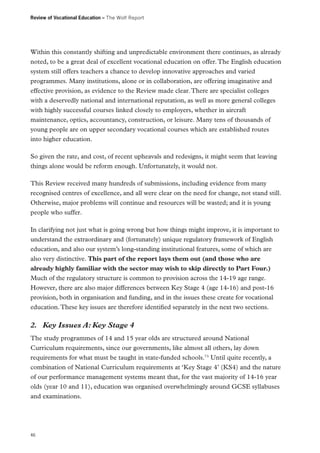 Review of Vocational Education – The Wolf Report

Within this constantly shifting and unpredictable environment there continues, as already
noted, to be a great deal of excellent vocational education on offer. The English education
system still offers teachers a chance to develop innovative approaches and varied
programmes. Many institutions, alone or in collaboration, are offering imaginative and
effective provision, as evidence to the Review made clear. There are specialist colleges
with a deservedly national and international reputation, as well as more general colleges
with highly successful courses linked closely to employers, whether in aircraft
maintenance, optics, accountancy, construction, or leisure. Many tens of thousands of
young people are on upper secondary vocational courses which are established routes
into higher education.
So given the rate, and cost, of recent upheavals and redesigns, it might seem that leaving
things alone would be reform enough. Unfortunately, it would not.
This Review received many hundreds of submissions, including evidence from many
recognised centres of excellence, and all were clear on the need for change, not stand still.
Otherwise, major problems will continue and resources will be wasted; and it is young
people who suffer.
In clarifying not just what is going wrong but how things might improve, it is important to
understand the extraordinary and (fortunately) unique regulatory framework of English
education, and also our system’s long-standing institutional features, some of which are
also very distinctive. This part of the report lays them out (and those who are
already highly familiar with the sector may wish to skip directly to Part Four.)
Much of the regulatory structure is common to provision across the 14-19 age range.
However, there are also major differences between Key Stage 4 (age 14-16) and post-16
provision, both in organisation and funding, and in the issues these create for vocational
education. These key issues are therefore identified separately in the next two sections.

2.	 Key Issues A: Key Stage 4
The study programmes of 14 and 15 year olds are structured around National
Curriculum requirements, since our governments, like almost all others, lay down
requirements for what must be taught in state-funded schools.73 Until quite recently, a
combination of National Curriculum requirements at ‘Key Stage 4’ (KS4) and the nature
of our performance management systems meant that, for the vast majority of 14-16 year
olds (year 10 and 11), education was organised overwhelmingly around GCSE syllabuses
and examinations.

46

 