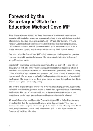 Review of Vocational Education – The Wolf Report

Foreword by the
Secretary of State for
Education Michael Gove MP
Since Prince Albert established the Royal Commission in 1851 policy-makers have
struggled with our failure to provide young people with a proper technical and practical
education of a kind that other nations can boast. 160 years later the same problems
remain. Our international competitors boast more robust manufacturing industries.
Our technical education remains weaker than most other developed nations. And, in
simple terms, our capacity to generate growth by making things remains weaker.
Last year I asked Professor Alison Wolf to help us confront this long-standing problem
by reviewing pre-19 vocational education. She has responded with this brilliant, and
ground-breaking, report.
She starts by confronting us with some stark truths. Far too many 14-16 year olds are
doing courses with little or no value because performance tables incentivise schools to
offer these inadequate qualifications. As a result between a quarter and a third of young
people between the ages of 16-19 are, right now, either doing nothing at all or pursuing
courses which offer no route to higher levels of education or the prospect of meaningful
employment. She is correct to say these young people are being deceived and that this is
not just unacceptable but morally wrong.
This waste is a special tragedy because we know that encouraging genuine, high-quality,
vocational education can guarantee access to further and higher education and rewarding
employment. The kind of courses which lead to a passionate understanding of, and
commitment to, the joy of technical accomplishment are immensely valuable.
We already know what good looks like. Apprenticeships at BT or Rolls-Royce are more
oversubscribed than the most desirable course at the best university. These types of
courses offer a route to good salaries and quick promotion at world-beating firms. What’s
more, many of the best courses – like those offered by BT – hold open the door for
further study in higher education.

4

 