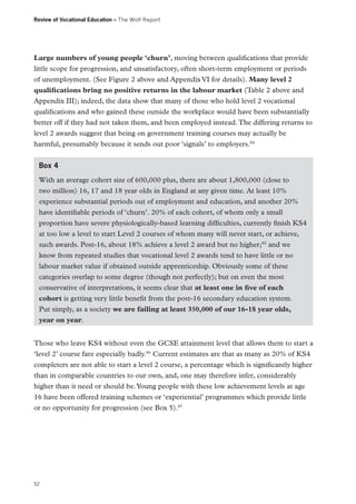 Review of Vocational Education – The Wolf Report

Large numbers of young people ‘churn’, moving between qualifications that provide
little scope for progression, and unsatisfactory, often short-term employment or periods
of unemployment. (See Figure 2 above and Appendix VI for details). Many level 2
qualifications bring no positive returns in the labour market (Table 2 above and
Appendix III); indeed, the data show that many of those who hold level 2 vocational
qualifications and who gained these outside the workplace would have been substantially
better off if they had not taken them, and been employed instead. The differing returns to
level 2 awards suggest that being on government training courses may actually be
harmful, presumably because it sends out poor ‘signals’ to employers.84
Box 4
With an average cohort size of 600,000 plus, there are about 1,800,000 (close to
two million) 16, 17 and 18 year olds in England at any given time. At least 10%
experience substantial periods out of employment and education, and another 20%
have identifiable periods of ‘churn’. 20% of each cohort, of whom only a small
proportion have severe physiologically-based learning difficulties, currently finish KS4
at too low a level to start Level 2 courses of whom many will never start, or achieve,
such awards. Post-16, about 18% achieve a level 2 award but no higher;85 and we
know from repeated studies that vocational level 2 awards tend to have little or no
labour market value if obtained outside apprenticeship. Obviously some of these
categories overlap to some degree (though not perfectly); but on even the most
conservative of interpretations, it seems clear that at least one in five of each
cohort is getting very little benefit from the post-16 secondary education system.
Put simply, as a society we are failing at least 350,000 of our 16-18 year olds,
year on year.
Those who leave KS4 without even the GCSE attainment level that allows them to start a
‘level 2’ course fare especially badly.86 Current estimates are that as many as 20% of KS4
completers are not able to start a level 2 course, a percentage which is significantly higher
than in comparable countries to our own, and, one may therefore infer, considerably
higher than it need or should be. Young people with these low achievement levels at age
16 have been offered training schemes or ‘experiential’ programmes which provide little
or no opportunity for progression (see Box 5).87

52

 