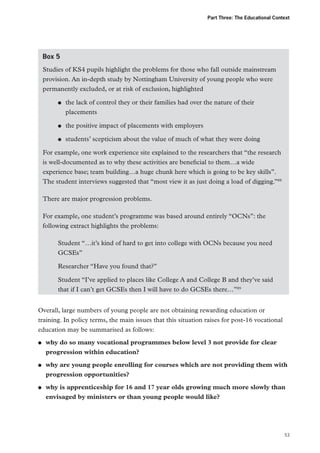 Part Three: The Educational Context

Box 5
Studies of KS4 pupils highlight the problems for those who fall outside mainstream
provision. An in-depth study by Nottingham University of young people who were
permanently excluded, or at risk of exclusion, highlighted
●●

the lack of control they or their families had over the nature of their
placements

●●

the positive impact of placements with employers

●●

students’ scepticism about the value of much of what they were doing

For example, one work experience site explained to the researchers that “the research
is well-documented as to why these activities are beneficial to them…a wide
experience base; team building…a huge chunk here which is going to be key skills”.
The student interviews suggested that “most view it as just doing a load of digging.”88
There are major progression problems.
For example, one student’s programme was based around entirely “OCNs”: the
following extract highlights the problems:
Student “…it’s kind of hard to get into college with OCNs because you need
GCSEs”
Researcher “Have you found that?”
Student “I’ve applied to places like College A and College B and they’ve said
that if I can’t get GCSEs then I will have to do GCSEs there…”89
Overall, large numbers of young people are not obtaining rewarding education or
training. In policy terms, the main issues that this situation raises for post-16 vocational
education may be summarised as follows:
●●

●●

●●

why do so many vocational programmes below level 3 not provide for clear
progression within education?
why are young people enrolling for courses which are not providing them with
progression opportunities?
why is apprenticeship for 16 and 17 year olds growing much more slowly than
envisaged by ministers or than young people would like?

53

 