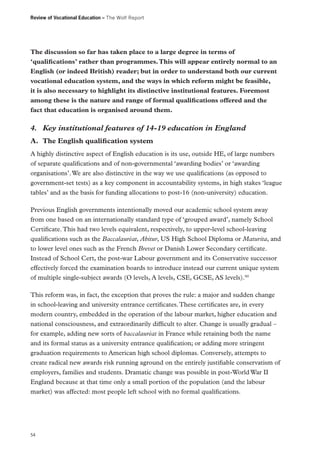 Review of Vocational Education – The Wolf Report

The discussion so far has taken place to a large degree in terms of
‘qualifications’ rather than programmes. This will appear entirely normal to an
English (or indeed British) reader; but in order to understand both our current
vocational education system, and the ways in which reform might be feasible,
it is also necessary to highlight its distinctive institutional features. Foremost
among these is the nature and range of formal qualifications offered and the
fact that education is organised around them.

4.	 Key institutional features of 14-19 education in England
A.	 The English qualification system
A highly distinctive aspect of English education is its use, outside HE, of large numbers
of separate qualifications and of non-governmental ‘awarding bodies’ or ‘awarding
organisations’. We are also distinctive in the way we use qualifications (as opposed to
government-set tests) as a key component in accountability systems, in high stakes ‘league
tables’ and as the basis for funding allocations to post-16 (non-university) education.
Previous English governments intentionally moved our academic school system away
from one based on an internationally standard type of ‘grouped award’, namely School
Certificate. This had two levels equivalent, respectively, to upper-level school-leaving
qualifications such as the Baccalauréat, Abitur, US High School Diploma or Maturita, and
to lower level ones such as the French Brevet or Danish Lower Secondary certificate.
Instead of School Cert, the post-war Labour government and its Conservative successor
effectively forced the examination boards to introduce instead our current unique system
of multiple single-subject awards (O levels, A levels, CSE, GCSE, AS levels).90
This reform was, in fact, the exception that proves the rule: a major and sudden change
in school-leaving and university entrance certificates. These certificates are, in every
modern country, embedded in the operation of the labour market, higher education and
national consciousness, and extraordinarily difficult to alter. Change is usually gradual –
for example, adding new sorts of baccalauréat in France while retaining both the name
and its formal status as a university entrance qualification; or adding more stringent
graduation requirements to American high school diplomas. Conversely, attempts to
create radical new awards risk running aground on the entirely justifiable conservatism of
employers, families and students. Dramatic change was possible in post-World War II
England because at that time only a small portion of the population (and the labour
market) was affected: most people left school with no formal qualifications.

54

 