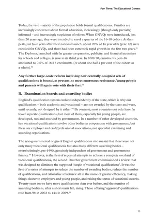 Part Three: The Educational Context

Today, the vast majority of the population holds formal qualifications. Families are
increasingly concerned about formal education, increasingly (though only partially)
informed – and increasingly suspicious of reform. When GNVQs were introduced, less
than 20 years ago, they were intended to enrol a quarter of the 16-18 cohort. At their
peak, just four years after their national launch, about 20% of 16 year olds (year 12) were
enrolled for GNVQs, and there had been extremely rapid growth in the first two years.91
The Diploma, launched with far greater preparation, publicity, and financial incentives
for schools and colleges, is now in its third year. In 2009/10, enrolments post-16
amounted to 0.6% of 16-18 enrolments (or about one half a per cent of the cohort as
a whole).92
Any further large-scale reform involving new centrally designed sets of
qualifications is bound, at present, to meet enormous resistance. Young people
and parents will again vote with their feet.93

B.	 Examination boards and awarding bodies
England’s qualification system evolved independently of the state, which is why our
qualifications – both academic and vocational – are not awarded by the state and were,
until recently, not designed by it either.94 By contrast, most countries not only have far
fewer separate qualifications, but most of them, especially for young people, are
developed, run and awarded by governments. In a number of other developed countries,
key vocational qualifications involve other bodies in cooperation with government, but
these are employer and craft/professional associations, not specialist examining and
awarding organisations.
The non-governmental origin of English qualifications also meant that there were not
only many vocational qualifications but also many different awarding bodies –
overwhelmingly, pre-1990, genuinely independent of government and government
finance.95 However, in the first of repeated attempts to achieve a complete overhaul of
vocational qualifications, the second Thatcher government commissioned a review that
was designed to eliminate the supposed ‘jungle of vocational qualifications’. It was the
first of a series of attempts to reduce the number of awarding bodies, reduce the number
of qualifications, and rationalise structures: all in the name of greater efficiency, making
things clearer to employers and young people, and raising the status of vocational awards.
Twenty years on we have more qualifications than ever before, and the number of
awarding bodies is, after a short-term fall, rising. Those offering ‘approved’ qualifications
rose from 98 in 2002 to 144 in 2009.96

55

 