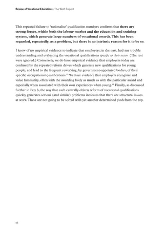 Review of Vocational Education – The Wolf Report

This repeated failure to ‘rationalise’ qualification numbers confirms that there are
strong forces, within both the labour market and the education and training
system, which generate large numbers of vocational awards. This has been
regarded, repeatedly, as a problem, but there is no intrinsic reason for it to be so.
I know of no empirical evidence to indicate that employers, in the past, had any trouble
understanding and evaluating the vocational qualifications specific to their sector. (The rest
were ignored.) Conversely, we do have empirical evidence that employers today are
confused by the repeated reform drives which generate new qualifications for young
people, and lead to the frequent reworking, by government-appointed bodies, of their
specific occupational qualifications.97 We have evidence that employers recognise and
value familiarity, often with the awarding body as much as with the particular award and
especially when associated with their own experiences when young.98 Finally, as discussed
further in Box 6, the way that each centrally-driven reform of vocational qualifications
quickly generates serious (and similar) problems indicates that there are structural issues
at work. These are not going to be solved with yet another determined push from the top.

56

 