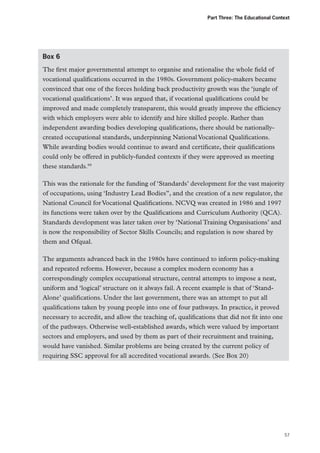 Part Three: The Educational Context

Box 6
The first major governmental attempt to organise and rationalise the whole field of
vocational qualifications occurred in the 1980s. Government policy-makers became
convinced that one of the forces holding back productivity growth was the ‘jungle of
vocational qualifications’. It was argued that, if vocational qualifications could be
improved and made completely transparent, this would greatly improve the efficiency
with which employers were able to identify and hire skilled people. Rather than
independent awarding bodies developing qualifications, there should be nationallycreated occupational standards, underpinning National Vocational Qualifications.
While awarding bodies would continue to award and certificate, their qualifications
could only be offered in publicly-funded contexts if they were approved as meeting
these standards.99
This was the rationale for the funding of ‘Standards’ development for the vast majority
of occupations, using ‘Industry Lead Bodies”, and the creation of a new regulator, the
National Council for Vocational Qualifications. NCVQ was created in 1986 and 1997
its functions were taken over by the Qualifications and Curriculum Authority (QCA).
Standards development was later taken over by ‘National Training Organisations’ and
is now the responsibility of Sector Skills Councils; and regulation is now shared by
them and Ofqual.
The arguments advanced back in the 1980s have continued to inform policy-making
and repeated reforms. However, because a complex modern economy has a
correspondingly complex occupational structure, central attempts to impose a neat,
uniform and ‘logical’ structure on it always fail. A recent example is that of ‘StandAlone’ qualifications. Under the last government, there was an attempt to put all
qualifications taken by young people into one of four pathways. In practice, it proved
necessary to accredit, and allow the teaching of, qualifications that did not fit into one
of the pathways. Otherwise well-established awards, which were valued by important
sectors and employers, and used by them as part of their recruitment and training,
would have vanished. Similar problems are being created by the current policy of
requiring SSC approval for all accredited vocational awards. (See Box 20)

57

 