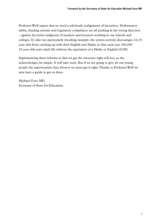 Foreword by the Secretary of State for Education Michael Gove MP

Professor Wolf argues that we need a wholesale realignment of incentives. Performance
tables, funding systems and regulatory compliance are all pushing in the wrong direction
– against the better judgment of teachers and lecturers working in our schools and
colleges. To take one particularly shocking example: the system actively discourages 16-19
year olds from catching up with their English and Maths so that each year 300,000
18 year olds start adult life without the equivalent of a Maths or English GCSE.
Implementing these reforms so that we get the structure right will not, as she
acknowledges, be simple. It will take years. But if we are going to give all our young
people the opportunities they deserve we must get it right. Thanks to Professor Wolf we
now have a guide to get us there.
Michael Gove MP,
Secretary of State for Education.

5

 