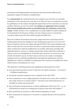 Review of Vocational Education – The Wolf Report

prioritised; and funding formulae and priorities have been heavily influenced by
quantitative targets for numbers of qualifications.
For young people, the situation has been less complex, since they have an automatic
entitlement to free education up to the age of 18. However, here too, institutions are paid
by qualification, not by student (though with upper limits on how much they can earn per
student). Payments are also ‘by results’: if a student (or apprentice) does not gain
their formal qualifications from an awarding body, the institution receives less
money. Finally, whether or not a qualification is actually eligible for public funding can
be determined by the Secretary of State, who has statutory powers to decide this
(currently under section 96 of the 2000 Learning and Skills Act.)
Since the Coalition Government took power, targets have been scaled back and the
funding approach has been changed in some fundamental respects for 16-19 year old
learners funded in schools and colleges through the YPLA. The current funding system
offers rewards after the event for those who have recruited and retained students, and
whose students have achieved qualifications successfully, rather than operating with
individual advance contracts to colleges and providers under which they undertake to
‘deliver’ a given set of qualifications. It therefore gives incentives to recruit more and
rewards recruitment success. In other respects, however, the system is unchanged –
funding is based on individual qualifications and registered qualifications achieved.
Qualifications which are classified as needing quite short amounts of teaching time attract
small amounts of funding and vice versa.
This approach, combining payment-per-qualification with payment-by-results
●●

●●
●●

●●

●●
●●

60

gives government enormous power to fine-tune the relative attraction – to institutions
– of different qualifications
has greatly increased completion rates, compared to the early 1990s.
forces institutions to steer a high proportion of students into courses they are likely to
pass easily, if they are to remain solvent;103 and risks severe downward pressure on
standards in teacher-assessed awards
gives institutions strong incentives to choose qualifications which ‘pay well’ – i.e. are
well-funded but require less teaching time in practice than their value implies104
gives institutions no incentive to offer coherent programmes of study
gives institutions no real powers or incentives to respond directly to the local labour
market

 