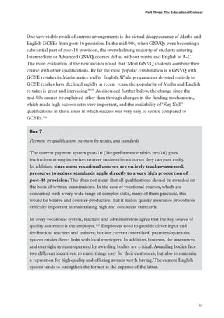 Part Three: The Educational Context

One very visible result of current arrangements is the virtual disappearance of Maths and
English GCSEs from post-16 provision. In the mid-90s, when GNVQs were becoming a
substantial part of post-16 provision, the overwhelming majority of students entering
Intermediate or Advanced GNVQ courses did so without maths and English at A-C.
The main evaluation of the new awards noted that ‘Most GNVQ students combine their
course with other qualifications. By far the most popular combination is a GNVQ with
GCSE re-takes in Mathematics and/or English. While programmes devoted entirely to
GCSE retakes have declined rapidly in recent years, the popularity of Maths and English
re‑takes is great and increasing.”105 As discussed further below, the change since the
mid‑90s cannot be explained other than through changes in the funding mechanisms,
which made high success rates very important, and the availability of ‘Key Skill’
qualifications in these areas in which success was very easy to secure compared to
GCSEs.106
Box 7
Payment by qualification, payment by results, and standards
The current payment system post-16 (like performance tables pre-16) gives
institutions strong incentives to steer students into courses they can pass easily.
In addition, since most vocational courses are entirely teacher-assessed,
pressures to reduce standards apply directly to a very high proportion of
post-16 provision. This does not mean that all qualifications should be awarded on
the basis of written examinations. In the case of vocational courses, which are
concerned with a very wide range of complex skills, many of them practical, this
would be bizarre and counter-productive. But it makes quality assurance procedures
critically important in maintaining high and consistent standards.
In every vocational system, teachers and administrators agree that the key source of
quality assurance is the employer.107 Employers need to provide direct input and
feedback to teachers and trainers; but our current centralised, payment-by-results
system erodes direct links with local employers. In addition, however, the assessment
and oversight systems operated by awarding bodies are critical. Awarding bodies face
two different incentives: to make things easy for their customers, but also to maintain
a reputation for high quality and offering awards worth having. The current English
system tends to strengthen the former at the expense of the latter.

61

 