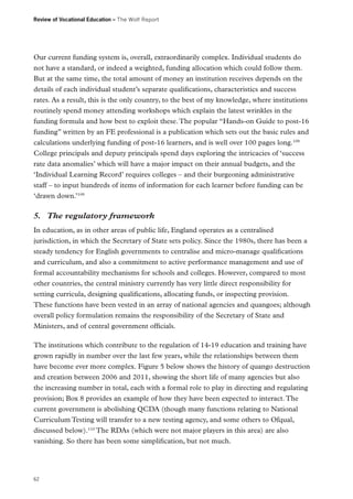 Review of Vocational Education – The Wolf Report

Our current funding system is, overall, extraordinarily complex. Individual students do
not have a standard, or indeed a weighted, funding allocation which could follow them.
But at the same time, the total amount of money an institution receives depends on the
details of each individual student’s separate qualifications, characteristics and success
rates. As a result, this is the only country, to the best of my knowledge, where institutions
routinely spend money attending workshops which explain the latest wrinkles in the
funding formula and how best to exploit these. The popular “Hands-on Guide to post-16
funding” written by an FE professional is a publication which sets out the basic rules and
calculations underlying funding of post-16 learners, and is well over 100 pages long.108
College principals and deputy principals spend days exploring the intricacies of ‘success
rate data anomalies’ which will have a major impact on their annual budgets, and the
‘Individual Learning Record’ requires colleges – and their burgeoning administrative
staff – to input hundreds of items of information for each learner before funding can be
‘drawn down.’109

5.	 The regulatory framework
In education, as in other areas of public life, England operates as a centralised
jurisdiction, in which the Secretary of State sets policy. Since the 1980s, there has been a
steady tendency for English governments to centralise and micro-manage qualifications
and curriculum, and also a commitment to active performance management and use of
formal accountability mechanisms for schools and colleges. However, compared to most
other countries, the central ministry currently has very little direct responsibility for
setting curricula, designing qualifications, allocating funds, or inspecting provision.
These functions have been vested in an array of national agencies and quangoes; although
overall policy formulation remains the responsibility of the Secretary of State and
Ministers, and of central government officials.
The institutions which contribute to the regulation of 14-19 education and training have
grown rapidly in number over the last few years, while the relationships between them
have become ever more complex. Figure 5 below shows the history of quango destruction
and creation between 2006 and 2011, showing the short life of many agencies but also
the increasing number in total, each with a formal role to play in directing and regulating
provision; Box 8 provides an example of how they have been expected to interact. The
current government is abolishing QCDA (though many functions relating to National
Curriculum Testing will transfer to a new testing agency, and some others to Ofqual,
discussed below).110 The RDAs (which were not major players in this area) are also
vanishing. So there has been some simplification, but not much.

62

 