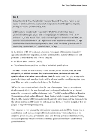 Part Three: The Educational Context

Box 8
Extract from the JACQA handbook for Awarding Bodies: JACQA (see Figure 4) was
created in 2009 to determine exactly which qualifications should be approved for public
funding and wound up at the end of 2010.
§54 SSCs have been formally requested by DCSF to develop their Sector
Qualification Strategies (SQS) and accompanying Action Plans to cover 14-19
provision. SQS and Action Plans should therefore provide a firm basis for SSCs to
influence the development of 14-19 provision and if appropriate to inform JACQA
recommendations on funding eligibility of stand alone vocational qualifications by
supporting, or otherwise, AO submissions to JACQA.
In the context of 14-19 vocational education, two aspects of the current regulatory
apparatus are critically important, and also contribute to a number of the issues and
problems identified in the next section. They are
●●

the Sector Skills Councils (SSCs)

●●

Ofqual’s regulatory activities, notably of individual qualifications

The SSCs – which are non-statutory – have become, in the last few years, de facto
designers, as well as de facto first-line accreditors, of almost all non-HE
qualifications other than the academic ones. In some cases, they play a very active
part in deciding which awarding bodies will be allowed to offer a qualification in a given
area. They were also central to the design of the Diploma.
SSCs exist to represent and articulate the view of employers. However, they do not
develop organically, in the way that trade and professional bodies do, but are instead
created by government, and largely funded by it. (The SSCs replaced National Training
Organisations, which replaced Industry Lead Bodies, which replaced Industry Training
Boards.) The number of SSCs is determined centrally, rather than evolving from and with
the labour market; and SSCs can be, and are, closed down, or forcibly merged, if they are
judged to be performing inadequately.
This structure is very unusual by international standards, as is the SSCs’ formal role in
accreditation (and, indeed, design) of formal qualifications. The usual pattern is for
employer groups to advise government. SSCs also develop apprenticeship frameworks,
and decide precisely which nationally-accredited qualifications may be used within a
given framework.

63

 