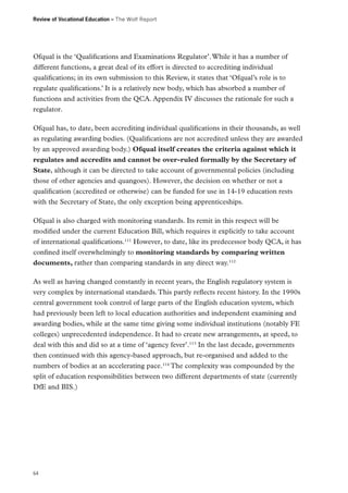 Review of Vocational Education – The Wolf Report

Ofqual is the ‘Qualifications and Examinations Regulator’. While it has a number of
different functions, a great deal of its effort is directed to accrediting individual
qualifications; in its own submission to this Review, it states that ‘Ofqual’s role is to
regulate qualifications.’ It is a relatively new body, which has absorbed a number of
functions and activities from the QCA. Appendix IV discusses the rationale for such a
regulator.
Ofqual has, to date, been accrediting individual qualifications in their thousands, as well
as regulating awarding bodies. (Qualifications are not accredited unless they are awarded
by an approved awarding body.) Ofqual itself creates the criteria against which it
regulates and accredits and cannot be over-ruled formally by the Secretary of
State, although it can be directed to take account of governmental policies (including
those of other agencies and quangoes). However, the decision on whether or not a
qualification (accredited or otherwise) can be funded for use in 14-19 education rests
with the Secretary of State, the only exception being apprenticeships.
Ofqual is also charged with monitoring standards. Its remit in this respect will be
modified under the current Education Bill, which requires it explicitly to take account
of international qualifications.111 However, to date, like its predecessor body QCA, it has
confined itself overwhelmingly to monitoring standards by comparing written
documents, rather than comparing standards in any direct way.112
As well as having changed constantly in recent years, the English regulatory system is
very complex by international standards. This partly reflects recent history. In the 1990s
central government took control of large parts of the English education system, which
had previously been left to local education authorities and independent examining and
awarding bodies, while at the same time giving some individual institutions (notably FE
colleges) unprecedented independence. It had to create new arrangements, at speed, to
deal with this and did so at a time of ‘agency fever’.113 In the last decade, governments
then continued with this agency-based approach, but re-organised and added to the
numbers of bodies at an accelerating pace.114 The complexity was compounded by the
split of education responsibilities between two different departments of state (currently
DfE and BIS.)

64

 