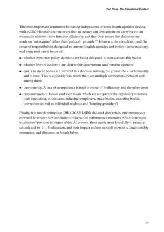 Part Three: The Educational Context

The most important arguments for having independent or arms-length agencies dealing
with publicly-financed activities are that an agency can concentrate on carrying out an
essentially administrative function efficiently, and that they ensure that decisions are
made on ‘substantive’ rather than ‘political’ grounds.115 However, the complexity, and the
range of responsibilities delegated to current English agencies and bodies (some statutory,
and some not) raises issues of:
●●

whether important policy decisions are being delegated to non-accountable bodies

●●

whether lines of authority are clear within government and between agencies

●●

●●
●●

cost. The more bodies are involved in a decision making, the greater the cost financially
and in time. This is especially true when there are multiple connections between and
among them
transparency. A lack of transparency is itself a source of inefficiency and therefore costs
responsiveness to bodies and individuals which are not part of the regulatory structure
itself (including, in this case, individual employers, trade bodies, awarding bodies,
universities as well as individual students and ‘learning providers’)

Finally, it is worth noting that DfE (DCSF/DfES) did, and does retain, one enormously
powerful lever over how institutions behave: the performance measures which determine
institutions’ position in league tables. At present, these apply most forcefully to primary
schools and to 11-16 education, and their impact on how schools operate is demonstrably
enormous, and discussed at length below.

65

 