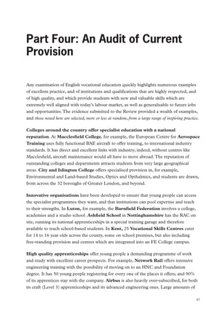 Part Four: An Audit of Current Provision

Part Four: An Audit of Current
Provision
Any examination of English vocational education quickly highlights numerous examples
of excellent practice, and of institutions and qualifications that are highly respected, and
of high quality, and which provide students with new and valuable skills which are
extremely well aligned with today’s labour market, as well as generalisable to future jobs
and opportunities. The evidence submitted to the Review provided a wealth of examples,
and those noted here are selected, more or less at random, from a large range of inspiring practice.
Colleges around the country offer specialist education with a national
reputation. At Macclesfield College, for example, the European Centre for Aerospace
Training uses fully functional BAE aircraft to offer training, to international industry
standards. It has direct and excellent links with industry; indeed, without centres like
Macclesfield, aircraft maintenance would all have to move abroad. The reputation of
outstanding colleges and departments attracts students from very large geographical
areas. City and Islington College offers specialised provision in, for example,
Environmental and Land-based Studies, Optics and Opthalmics, and students are drawn,
from across the 32 boroughs of Greater London, and beyond.
Innovative organisations have been developed to ensure that young people can access
the specialist programmes they want, and that institutions can pool expertise and teach
to their strengths. In Luton, for example, the Barnfield Federation involves a college,
academies and a studio school. Ashfield School in Nottinghamshire has the RAC on
site, running its national apprenticeships in a special training garage and therefore
available to teach school-based students. In Kent, 25 Vocational Skills Centres cater
for 14 to 16 year olds across the county, some on school premises, but also including
free-standing provision and centres which are integrated into an FE College campus.
High quality apprenticeships offer young people a demanding programme of work
and study with excellent career prospects. For example, Network Rail offers intensive
engineering training with the possibility of moving on to an HNC and Foundation
degree. It has 50 young people registering for every one of the places it offers; and 90%
of its apprentices stay with the company. Airbus is also heavily over-subscribed, for both
its craft (Level 3) apprenticeships and its advanced engineering ones. Large amounts of
67

 