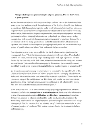 Part Four: An Audit of Current Provision

“England always has great examples of good practice. But we don’t have
a good system.”
Today, vocational education faces major challenges. Section Two of this report describes
an economy that is characterised, throughout most of the developed world, by a shrinkage
in traditional skilled manufacturing jobs, and a youth labour market which has imploded.
High structural levels of youth unemployment have been further increased by recession;
and we know, from research on previous generations, that early unemployment has longterm negative effects on people’s later careers. In England, our labour market is also
characterised by frequent job changes among the young; and by employer demand for a
specific sub-set of our many qualifications and indifference to others. There are clear
signs that education is not serving some young people well; there are low returns to large
groups of qualifications, and ‘churn’ into and out of the labour market.
Our education system is not responsible for the harsh labour market conditions that
young people face.119 But that does not make education irrelevant either. When English
children are small, virtually every single one has parents with high aspirations for their
futures. By the time they reach their teens, aspirations have shrunk for many; and it is the
lower-achieving (who are also, disproportionately, from poorer backgrounds) who are
most likely to end up on courses with negligible labour market returns, or unemployed.120
Yet it is not necessary for young people’s futures to be sealed by the age of 14, 16 or 18.
Ours is a society in which people can and do progress within a changing labour market,
and which rewards substantive (and identifiable) skills and experience. There may be low
returns on many of the qualifications our 16-18 year olds obtain; but conversely, some
qualifications bring very high returns, even when obtained in full adulthood by people
who have been out of formal education for many years.121
What is crucial is that 14-19 education should equip young people to follow different
routes successfully, and not operate as a tracking system. Vocational education needs
to give all young participants the skills they need for later progression, including,
if they wish, a return to education in later life; and it needs, critically, to address the
diminishing opportunities for employment and genuine workplace experience that today’s
young people face. As a system, it is not meeting today’s challenges successfully, in spite
of its many pockets of excellence. This section explores further the evidence for failures
and the reasons.

69

 