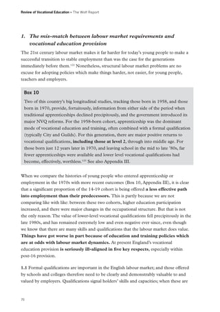 Review of Vocational Education – The Wolf Report

1.	 The mis-match between labour market requirements and
vocational education provision
The 21st century labour market makes it far harder for today’s young people to make a
successful transition to stable employment than was the case for the generations
immediately before them.122 Nonetheless, structural labour market problems are no
excuse for adopting policies which make things harder, not easier, for young people,
teachers and employers.
Box 10
Two of this country’s big longitudinal studies, tracking those born in 1958, and those
born in 1970, provide, fortuitously, information from either side of the period when
traditional apprenticeships declined precipitously, and the government introduced its
major NVQ reforms. For the 1958-born cohort, apprenticeship was the dominant
mode of vocational education and training, often combined with a formal qualification
(typically City and Guilds). For this generation, there are major positive returns to
vocational qualifications, including those at level 2, through into middle age. For
those born just 12 years later in 1970, and leaving school in the mid to late ’80s, far
fewer apprenticeships were available and lower level vocational qualifications had
become, effectively, worthless.123 See also Appendix III.
When we compare the histories of young people who entered apprenticeship or
employment in the 1970s with more recent outcomes (Box 10, Appendix III), it is clear
that a significant proportion of the 14-19 cohort is being offered a less effective path
into employment than their predecessors. This is partly because we are not
comparing like with like: between these two cohorts, higher education participation
increased, and there were major changes in the occupational structure. But that is not
the only reason. The value of lower-level vocational qualifications fell precipitously in the
late 1980s, and has remained extremely low and even negative ever since, even though
we know that there are many skills and qualifications that the labour market does value.
Things have got worse in part because of education and training policies which
are at odds with labour market dynamics. At present England’s vocational
education provision is seriously ill-aligned in five key respects, especially within
post-16 provision.
1.1 Formal qualifications are important in the English labour market; and those offered
by schools and colleges therefore need to be clearly and demonstrably valuable to and
valued by employers. Qualifications signal holders’ skills and capacities; when these are

70

 