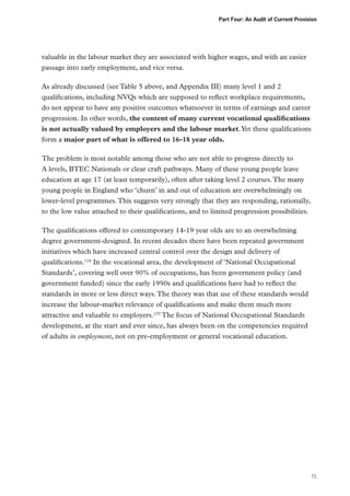 Part Four: An Audit of Current Provision

valuable in the labour market they are associated with higher wages, and with an easier
passage into early employment, and vice versa.
As already discussed (see Table 5 above, and Appendix III) many level 1 and 2
qualifications, including NVQs which are supposed to reflect workplace requirements,
do not appear to have any positive outcomes whatsoever in terms of earnings and career
progression. In other words, the content of many current vocational qualifications
is not actually valued by employers and the labour market. Yet these qualifications
form a major part of what is offered to 16-18 year olds.
The problem is most notable among those who are not able to progress directly to
A levels, BTEC Nationals or clear craft pathways. Many of these young people leave
education at age 17 (at least temporarily), often after taking level 2 courses. The many
young people in England who ‘churn’ in and out of education are overwhelmingly on
lower-level programmes. This suggests very strongly that they are responding, rationally,
to the low value attached to their qualifications, and to limited progression possibilities.
The qualifications offered to contemporary 14-19 year olds are to an overwhelming
degree government-designed. In recent decades there have been repeated government
initiatives which have increased central control over the design and delivery of
qualifications.124 In the vocational area, the development of ‘National Occupational
Standards’, covering well over 90% of occupations, has been government policy (and
government funded) since the early 1990s and qualifications have had to reflect the
standards in more or less direct ways. The theory was that use of these standards would
increase the labour-market relevance of qualifications and make them much more
attractive and valuable to employers.125 The focus of National Occupational Standards
development, at the start and ever since, has always been on the competencies required
of adults in employment, not on pre-employment or general vocational education.

71

 