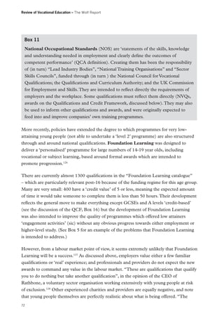 Review of Vocational Education – The Wolf Report

Box 11
National Occupational Standards (NOS) are ‘statements of the skills, knowledge
and understanding needed in employment and clearly define the outcomes of
competent performance’ (QCA definition). Creating them has been the responsibility
of (in turn) “Lead Industry Bodies”, “National Training Organisations” and “Sector
Skills Councils”, funded through (in turn ) the National Council for Vocational
Qualifications; the Qualifications and Curriculum Authority; and the UK Commission
for Employment and Skills. They are intended to reflect directly the requirements of
employers and the workplace. Some qualifications must reflect them directly (NVQs,
awards on the Qualifications and Credit Framework, discussed below). They may also
be used to inform other qualifications and awards, and were originally expected to
feed into and improve companies’ own training programmes.
More recently, policies have extended the degree to which programmes for very lowattaining young people (not able to undertake a ‘level 2’ programme) are also structured
through and around national qualifications. Foundation Learning was designed to
deliver a ‘personalised’ programme for large numbers of 14-19 year olds, including
vocational or subject learning, based around formal awards which are intended to
promote progression.126
There are currently almost 1300 qualifications in the “Foundation Learning catalogue”
– which are particularly relevant post-16 because of the funding regime for this age group.
Many are very small: 400 have a ‘credit value’ of 5 or less, meaning the expected amount
of time it would take someone to complete them is less than 50 hours. Their development
reflects the general move to make everything except GCSEs and A levels ‘credit-based’
(see the discussion of the QCF, Box 16) but the development of Foundation Learning
was also intended to improve the quality of programmes which offered low attainers
‘engagement activities’ (sic) without any obvious progress towards either employment or
higher-level study. (See Box 5 for an example of the problems that Foundation Learning
is intended to address.)
However, from a labour market point of view, it seems extremely unlikely that Foundation
Learning will be a success.127 As discussed above, employers value either a few familiar
qualifications or ‘real’ experience; and professionals and providers do not expect the new
awards to command any value in the labour market. “These are qualifications that qualify
you to do nothing but take another qualification”, in the opinion of the CEO of
Rathbone, a voluntary sector organisation working extensively with young people at risk
of exclusion.128 Other experienced charities and providers are equally negative, and note
that young people themselves are perfectly realistic about what is being offered. “The
72

 