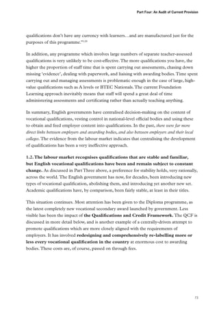 Part Four: An Audit of Current Provision

qualifications don’t have any currency with learners…and are manufactured just for the
purposes of this programme.”129
In addition, any programme which involves large numbers of separate teacher-assessed
qualifications is very unlikely to be cost-effective. The more qualifications you have, the
higher the proportion of staff time that is spent carrying out assessments, chasing down
missing ‘evidence’, dealing with paperwork, and liaising with awarding bodies. Time spent
carrying out and managing assessments is problematic enough in the case of large, highvalue qualifications such as A levels or BTEC Nationals. The current Foundation
Learning approach inevitably means that staff will spend a great deal of time
administering assessments and certificating rather than actually teaching anything.
In summary, English governments have centralised decision-making on the content of
vocational qualifications, vesting control in national-level official bodies and using these
to obtain and feed employer content into qualifications. In the past, there were far more
direct links between employers and awarding bodies, and also between employers and their local
colleges. The evidence from the labour market indicates that centralising the development
of qualifications has been a very ineffective approach.
1.2. The labour market recognises qualifications that are stable and familiar,
but English vocational qualifications have been and remain subject to constant
change. As discussed in Part Three above, a preference for stability holds, very rationally,
across the world. The English government has now, for decades, been introducing new
types of vocational qualification, abolishing them, and introducing yet another new set.
Academic qualifications have, by comparison, been fairly stable, at least in their titles.
This situation continues. Most attention has been given to the Diploma programme, as
the latest completely new vocational secondary award launched by government. Less
visible has been the impact of the Qualifications and Credit Framework. The QCF is
discussed in more detail below, and is another example of a centrally-driven attempt to
promote qualifications which are more closely aligned with the requirements of
employers. It has involved redesigning and comprehensively re-labelling more or
less every vocational qualification in the country at enormous cost to awarding
bodies. These costs are, of course, passed on through fees.

73

 