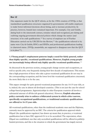 Review of Vocational Education – The Wolf Report

Box 12
One argument made for the QCF reform, as for the 1980s creation of NVQs, is that
standardised qualification structures organised by governments will enable employers
to make better-informed decisions about hiring, and so increase productivity. In
practice, however, brands have remained important. For example, City and Guilds,
dating back to the nineteenth century, remains valued and recognised, pre-dating and
outliving ongoing government-directed policies which change the names (and
structure) of its craft qualifications.130 In a survey of employer use of Further
Education carried out by UKCES for the Review,131 the qualifications referred to by
name were City & Guilds; HNCs and HNDs; and professional qualifications leading
to chartered status. (NVQs, meanwhile, are supposed to disappear now that the QCF
is in place132).
1.3 Young people’s employment patterns imply a need for fairly general, rather
than highly specific, vocational qualifications. However, English young people
are increasingly being offered only highly specific vocational qualifications.133
As discussed in the previous section, young people change sectors and occupations, as
well as specific jobs, very frequently during their first decade of employment. This means
that a high proportion of those who take a given vocational qualification do not stay in
the corresponding occupation; and the lower level the vocational qualification concerned,
the more likely this is to be the case.
This argues strongly for quite general vocational programmes for any 14-19 year olds, as
is, indeed, the case in almost all developed countries. (This is not just the case for school/
college-based programmes. Apprenticeships in other European countries all involve a
substantial amount of off-the-job general education). However, English education
policy currently tries to enforce a bifurcated system in which either narrow,
specifically occupational qualifications, or traditional academic qualifications
are offered to 16-19 year olds.
All vocational qualifications, other than the traditional academic ones and the Diploma,
currently must be approved by an SSC. The criteria for qualification approval which
Ofqual (the qualifications regulator) has drawn up mean that, in practice, a vocational
qualification has to have SSC approval if it is to be accredited. The expectation, when
Ofqual was established, was that only accredited qualifications will be offered in publiclyfunded provision, and this is the situation to which the government has largely moved.

74

 