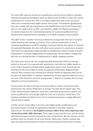 Part Four: An Audit of Current Provision

To receive SSC approval, all units in a qualification must be directly related to specified
National Occupational Standards, which are drawn up by the SSCs to reflect the current
requirements for current jobs. This is a stronger requirement than in the recent past,
when some vocational awards might instead ‘take account’ of Standards. Qualifications
must also comply with the requirements of the Qualifications and Credit Framework if
they are to be approved by an SSC, and, therefore, eligible for Ofqual accreditation.134
As already mentioned, the overwhelming majority of vocational qualifications have
therefore been comprehensively redesigned, to be ‘QCF-compliant’ and accredited.
The QCF creates a number of serious problems for young people who want to progress
within education and training (see below). From a labour-market point of view, if
vocational qualifications are QCF-compliant, and based directly and entirely on National
Occupational Standards, then they will reflect current practice in a particular occupation.
This may be an appropriate design principle for qualifications aimed at adults in specific
employment; it is entirely inappropriate for young people who are likely to change jobs,
and who are entering decades of employment in a rapidly changing economy.
The same issues arise in the case of apprenticeship frameworks, which are non-agerelated (ie the same for young and adult apprentices), and which are highly specific in
terms of their demands, including which qualifications may be used. Frameworks are
developed by the Sector Skills Councils; an approach which makes England doubly
unusual. Most countries have national-level advisory boards for apprenticeships, but do
not give sole responsibility to employer organisations, because apprenticeships are seen as
also part of the education system for young people.135 And most countries allow for more
adaptation to local circumstances.
Current policy also flies in the face of research evidence, which, as discussed earlier,
demonstrates that narrow NVQs have on average very little labour-market value. The
bodies which articulate employers’ views have consistently promoted very specific and
narrow qualifications, even though employers have not, in practice, valued these. The
situation underlines the failure of our 14-19 vocational education to engage effectively
with the labour market.
1.4 Our current system offers, as we have seen, highly specific qualifications; and
government funds a network of organisations intended to articulate employer
requirements. Nonetheless, the English economy suffers from some important and
clearly discernible skills shortages. These apply in quite specific areas, and discussing
individual shortages in detail is beyond the scope of this Review. But the existence of such
problems, after two decades of ever more frenetic ‘skills policy’, further confirms that
there are important mis-matches between vocational education and the labour market.
75

 