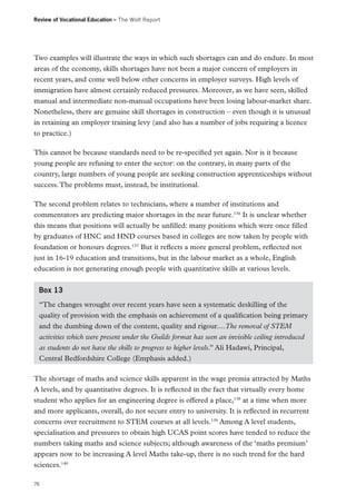 Review of Vocational Education – The Wolf Report

Two examples will illustrate the ways in which such shortages can and do endure. In most
areas of the economy, skills shortages have not been a major concern of employers in
recent years, and come well below other concerns in employer surveys. High levels of
immigration have almost certainly reduced pressures. Moreover, as we have seen, skilled
manual and intermediate non-manual occupations have been losing labour-market share.
Nonetheless, there are genuine skill shortages in construction – even though it is unusual
in retaining an employer training levy (and also has a number of jobs requiring a licence
to practice.)
This cannot be because standards need to be re-specified yet again. Nor is it because
young people are refusing to enter the sector: on the contrary, in many parts of the
country, large numbers of young people are seeking construction apprenticeships without
success. The problems must, instead, be institutional.
The second problem relates to technicians, where a number of institutions and
commentators are predicting major shortages in the near future.136 It is unclear whether
this means that positions will actually be unfilled: many positions which were once filled
by graduates of HNC and HND courses based in colleges are now taken by people with
foundation or honours degrees.137 But it reflects a more general problem, reflected not
just in 16-19 education and transitions, but in the labour market as a whole, English
education is not generating enough people with quantitative skills at various levels.
Box 13
“The changes wrought over recent years have seen a systematic deskilling of the
quality of provision with the emphasis on achievement of a qualification being primary
and the dumbing down of the content, quality and rigour....The removal of STEM
activities which were present under the Guilds format has seen an invisible ceiling introduced
as students do not have the skills to progress to higher levels.” Ali Hadawi, Principal,
Central Bedfordshire College (Emphasis added.)
The shortage of maths and science skills apparent in the wage premia attracted by Maths
A levels, and by quantitative degrees. It is reflected in the fact that virtually every home
student who applies for an engineering degree is offered a place,138 at a time when more
and more applicants, overall, do not secure entry to university. It is reflected in recurrent
concerns over recruitment to STEM courses at all levels.139 Among A level students,
specialisation and pressures to obtain high UCAS point scores have tended to reduce the
numbers taking maths and science subjects; although awareness of the ‘maths premium’
appears now to be increasing A level Maths take-up, there is no such trend for the hard
sciences.140
76

 