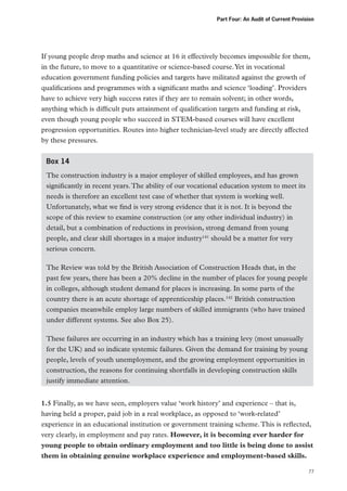 Part Four: An Audit of Current Provision

If young people drop maths and science at 16 it effectively becomes impossible for them,
in the future, to move to a quantitative or science-based course. Yet in vocational
education government funding policies and targets have militated against the growth of
qualifications and programmes with a significant maths and science ‘loading’. Providers
have to achieve very high success rates if they are to remain solvent; in other words,
anything which is difficult puts attainment of qualification targets and funding at risk,
even though young people who succeed in STEM-based courses will have excellent
progression opportunities. Routes into higher technician-level study are directly affected
by these pressures.
Box 14
The construction industry is a major employer of skilled employees, and has grown
significantly in recent years. The ability of our vocational education system to meet its
needs is therefore an excellent test case of whether that system is working well.
Unfortunately, what we find is very strong evidence that it is not. It is beyond the
scope of this review to examine construction (or any other individual industry) in
detail, but a combination of reductions in provision, strong demand from young
people, and clear skill shortages in a major industry141 should be a matter for very
serious concern.
The Review was told by the British Association of Construction Heads that, in the
past few years, there has been a 20% decline in the number of places for young people
in colleges, although student demand for places is increasing. In some parts of the
country there is an acute shortage of apprenticeship places.142 British construction
companies meanwhile employ large numbers of skilled immigrants (who have trained
under different systems. See also Box 25).
These failures are occurring in an industry which has a training levy (most unusually
for the UK) and so indicate systemic failures. Given the demand for training by young
people, levels of youth unemployment, and the growing employment opportunities in
construction, the reasons for continuing shortfalls in developing construction skills
justify immediate attention.
1.5 Finally, as we have seen, employers value ‘work history’ and experience – that is,
having held a proper, paid job in a real workplace, as opposed to ‘work-related’
experience in an educational institution or government training scheme. This is reflected,
very clearly, in employment and pay rates. However, it is becoming ever harder for
young people to obtain ordinary employment and too little is being done to assist
them in obtaining genuine workplace experience and employment-based skills.
77

 