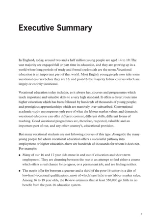 Executive Summary

Executive Summary

In England, today, around two and a half million young people are aged 14 to 19. The
vast majority are engaged full or part time in education, and they are growing up in a
world where long periods of study and formal credentials are the norm. Vocational
education is an important part of that world. Most English young people now take some
vocational courses before they are 16; and post-16 the majority follow courses which are
largely or entirely vocational.
Vocational education today includes, as it always has, courses and programmes which
teach important and valuable skills to a very high standard. It offers a direct route into
higher education which has been followed by hundreds of thousands of young people;
and prestigious apprenticeships which are massively over-subscribed. Conventional
academic study encompasses only part of what the labour market values and demands:
vocational education can offer different content, different skills, different forms of
teaching. Good vocational programmes are, therefore, respected, valuable and an
important part of our, and any other country’s, educational provision.
But many vocational students are not following courses of this type. Alongside the many
young people for whom vocational education offers a successful pathway into
employment or higher education, there are hundreds of thousands for whom it does not.
For example:
●●

●●

Many of our 16 and 17 year olds move in and out of education and short-term
employment. They are churning between the two in an attempt to find either a course
which offers a real chance for progress, or a permanent job, and are finding neither.
The staple offer for between a quarter and a third of the post-16 cohort is a diet of
low-level vocational qualifications, most of which have little to no labour market value.
Among 16 to 19 year olds, the Review estimates that at least 350,000 get little to no
benefit from the post-16 education system.

7

 