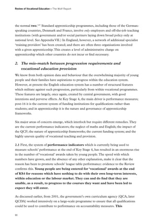 Review of Vocational Education – The Wolf Report

the normal two.147 Standard apprenticeship programmes, including those of the Germanspeaking countries, Denmark and France, involve only employers and off-the-job teaching
institutions (with government and/or social partners laying down broad policy only at
national level. See Appendix VII.) In England, however, a network of additional specialist
‘training providers’ has been created; and there are often three organisations involved
with a given apprenticeship. This creates a level of administrative charge on
apprenticeship which other countries do not incur or find necessary.

2.	 The mis-match between progression requirements and
vocational education provision
We know from both opinion data and behaviour that the overwhelming majority of young
people and their families have aspirations to progress within the education system.
However, at present the English education system has a number of structural features
which militate against such progression, particularly from within vocational programmes.
These features are largely, once again, created by central government, with good
intentions and perverse effects. At Key Stage 4, the main driver is performance measures;
post-16 it is the current system of funding institutions for qualifications rather than
students; and in apprenticeship it is the nature and governance of apprenticeship
frameworks.
Six major areas of concern emerge, which interlock but require different remedies. They
are the current performance indicators; the neglect of maths and English; the impact of
the QCF; the nature of apprenticeship frameworks; the current funding system; and the
highly uneven quality of vocational teaching and provision.
2.1 First, the system of performance indicators which is currently being used to
measure schools’ performance at the end of Key Stage 4, has resulted in an enormous rise
in the number of ‘vocational’ awards taken by young people. The speed with which
numbers have grown, and the absence of any other explanation, make it clear that the
reason has been to promote schools’ league table performance: evidence to the Review
confirms this. Young people are being entered for ‘vocational’ awards at the end
of KS4 for reasons which have nothing to do with their own long-term interests,
within education or the labour market. They can and do find that they are
unable, as a result, to progress to the courses they want and have been led to
expect they will enter.
As discussed earlier, from 2001, the government’s own curriculum agency (QCA, later
QCDA) worked intensively on a large-scale programme to ensure that all qualifications
could be used to contribute to performance on accountability measures. This
80

 