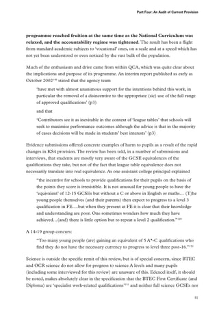 Part Four: An Audit of Current Provision

programme reached fruition at the same time as the National Curriculum was
relaxed, and the accountability regime was tightened. The result has been a flight
from standard academic subjects to ‘vocational’ ones, on a scale and at a speed which has
not yet been understood or even noticed by the vast bulk of the population.
Much of the enthusiasm and drive came from within QCA, which was quite clear about
the implications and purpose of its programme. An interim report published as early as
October 2002148 stated that the agency team
‘have met with almost unanimous support for the intentions behind this work, in
particular the removal of a disincentive to the appropriate (sic) use of the full range
of approved qualifications’ (p3)
and that
‘Contributors see it as inevitable in the context of ‘league tables’ that schools will
seek to maximise performance outcomes although the advice is that in the majority
of cases decisions will be made in students’ best interests’ (p3)
Evidence submissions offered concrete examples of harm to pupils as a result of the rapid
changes in KS4 provision. The review has been told, in a number of submissions and
interviews, that students are mostly very aware of the GCSE equivalences of the
qualifications they take, but not of the fact that league table equivalence does not
necessarily translate into real equivalence. As one assistant college principal explained
“the incentive for schools to provide qualifications for their pupils on the basis of
the points they score is irresistible. It is not unusual for young people to have the
‘equivalent’ of 12-15 GCSEs but without a C or above in English or maths… (T)he
young people themselves (and their parents) then expect to progress to a level 3
qualification in FE….but when they present at FE it is clear that their knowledge
and understanding are poor. One sometimes wonders how much they have
achieved…(and) there is little option but to repeat a level 2 qualification.”149
A 14-19 group concurs:
“Too many young people (are) gaining an equivalent of 5 A*-C qualifications who
find they do not have the necessary currency to progress to level three post-16.”150
Science is outside the specific remit of this review, but is of special concern, since BTEC
and OCR science do not allow for progress to science A levels and many pupils
(including some interviewed for this review) are unaware of this. Edexcel itself, it should
be noted, makes absolutely clear in the specification that the BTEC First Certificate (and
Diploma) are ‘specialist work-related qualifications’151 and neither full science GCSEs nor
81

 