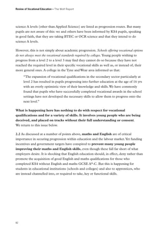 Review of Vocational Education – The Wolf Report

science A levels (other than Applied Science) are listed as progression routes. But many
pupils are not aware of this: we and others have been informed by KS4 pupils, speaking
in good faith, that they are taking BTEC or OCR science and that they intend to do
science A levels.
However, this is not simply about academic progression. Schools offering vocational options
do not always meet the vocational standards required by colleges. Young people wishing to
progress from a level 2 to a level 3 may find they cannot do so because they have not
reached the required level in their specific vocational skills as well as, or instead of, their
more general ones. A college in the Tyne and Wear area informed us that:
“The expansion of vocational qualifications in the secondary sector particularly at
level 2 has resulted in pupils progressing into further education at the age of 16 yrs
with an overly optimistic view of their knowledge and skills. We have commonly
found that pupils who have successfully completed vocational awards in the school
settings have not developed the necessary skills to allow them to progress onto the
next level.”
What is happening here has nothing to do with respect for vocational
qualifications and for a variety of skills. It involves young people who are being
deceived, and placed on tracks without their full understanding or consent.
We return to this issue below.
2.2 As discussed at a number of points above, maths and English are of critical
importance in securing progression within education and the labour market. Yet funding
incentives and government targets have conspired to prevent many young people
improving their maths and English skills, even though these fall far short of what
employers desire. It is shocking that English education should, in effect, deny rather than
promote the acquisition of good English and maths qualifications for those who
completed KS4 without English and maths GCSE A*-C. But this is happening for
students in educational institutions (schools and colleges) and also to apprentices, who
are instead channelled into, or required to take, key or functional skills.

82

 