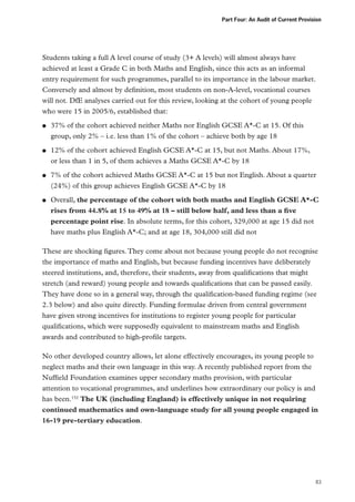 Part Four: An Audit of Current Provision

Students taking a full A level course of study (3+ A levels) will almost always have
achieved at least a Grade C in both Maths and English, since this acts as an informal
entry requirement for such programmes, parallel to its importance in the labour market.
Conversely and almost by definition, most students on non-A-level, vocational courses
will not. DfE analyses carried out for this review, looking at the cohort of young people
who were 15 in 2005/6, established that:
●●

●●

●●

●●

37% of the cohort achieved neither Maths nor English GCSE A*-C at 15. Of this
group, only 2% – i.e. less than 1% of the cohort – achieve both by age 18
12% of the cohort achieved English GCSE A*-C at 15, but not Maths. About 17%,
or less than 1 in 5, of them achieves a Maths GCSE A*-C by 18
7% of the cohort achieved Maths GCSE A*-C at 15 but not English. About a quarter
(24%) of this group achieves English GCSE A*-C by 18
Overall, the percentage of the cohort with both maths and English GCSE A*-C
rises from 44.8% at 15 to 49% at 18 – still below half, and less than a five
percentage point rise. In absolute terms, for this cohort, 329,000 at age 15 did not
have maths plus English A*-C; and at age 18, 304,000 still did not

These are shocking figures. They come about not because young people do not recognise
the importance of maths and English, but because funding incentives have deliberately
steered institutions, and, therefore, their students, away from qualifications that might
stretch (and reward) young people and towards qualifications that can be passed easily.
They have done so in a general way, through the qualification-based funding regime (see
2.3 below) and also quite directly. Funding formulae driven from central government
have given strong incentives for institutions to register young people for particular
qualifications, which were supposedly equivalent to mainstream maths and English
awards and contributed to high-profile targets.
No other developed country allows, let alone effectively encourages, its young people to
neglect maths and their own language in this way. A recently published report from the
Nuffield Foundation examines upper secondary maths provision, with particular
attention to vocational programmes, and underlines how extraordinary our policy is and
has been.152 The UK (including England) is effectively unique in not requiring
continued mathematics and own-language study for all young people engaged in
16-19 pre-tertiary education.

83

 