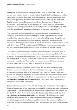 Review of Vocational Education – The Wolf Report

In England, unless students are taking maths AS/A level, or English AS/A level, the
current norm is either to take no formal maths or English at all, or to be entered for Key
Skills (until this year) or Functional Skills. Millions of key skills certificates have been
awarded in ‘application of number’ and ‘communication’, as the key skill maths and
English tests are known. These awards contributed directly to one of the previous
government’s most important targets, and were very easy to pass, which is extremely
important in a funding system which pays partly by results. The funding for key skills
was also intentionally generous, and designed to encourage registrations.153
The few schools and colleges which have entered students for the small number of
alternative, more demanding maths and English awards (Appendix 8) were taking a
considered but expensive and risky course of action. Equally, given the clear policy and
funding signals from central government, awarding bodies have not devoted many
resources to developing substantial post-16, non-A level awards in English or maths. In the
early 1990s, when GNVQs were introduced, GCSE re-sits were very common; they have
become far less so, and confined largely to those following level 3 BTEC courses.154
The key skills qualifications which have been embraced with such enthusiasm have, as
their external component, on-line, on-demand, multiple-choice tests, which can be taken
repeatedly until a candidate passes. In the case of English these on-demand tests involve
no writing at all. In the case of maths, the tests (again, multiple choice) only cover
numeracy – i.e. arithmetic. They can be, and in many cases are delivered without any
specialist instruction or further study by the student or apprentice.
In recognition of their limitations, key skills have, this year, been withdrawn from
full‑time educational institutions (but retained for apprenticeships: see below.) Their
replacement, functional skills, so far have much lower pass rates than key skills, and
schools and colleges are reported to be entering learners at a level lower than they would
have been entered for key skills. This is entirely consistent with the commonly held view
that key skills are in no real sense equivalent to the GCSE grades with which they
enjoyed and enjoy formal equivalence.
Functional skill qualifications may settle into being useful qualifications for some post-16
learners: but there are serious conceptual problems with the whole approach, discussed in
Appendix VIII. They are certainly not in themselves an adequate ‘maths and English’ diet
for the 16-19 cohort. Moreover, it is clear that the standard of the awards has been
very different across awarding bodies (see Appendix VII). Although every set of
functional skills qualifications on offer was approved against very detailed written
specifications, pass marks have been very different in ways that cannot be explained by
systematic differences among candidates. There is no evidence that some awarding bodies
84

 
