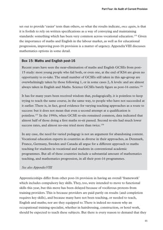 Part Four: An Audit of Current Provision

set out to provide ‘easier’ tests than others, so what the results indicate, once again, is that
it is foolish to rely on written specifications as a way of conveying and maintaining
standards: something which has been very common across vocational education.155 Given
the importance of maths and English in the labour market, as well as for educational
progression, improving post-16 provision is a matter of urgency. Appendix VIII discusses
mathematics options in some detail.
Box 15: Maths and English post-16
Recent years have seen the near-elimination of maths and English GCSEs from post15 study: most young people who fail both, or even one, at the end of KS4 are given no
opportunity to re-take. The small number of GCSEs still taken in this age-group are
overwhelmingly taken by those following 1, or in some cases 2, A levels: and are almost
always taken in English and Maths. Science GCSEs barely figure as post-16 entries.156
It has for many years been received wisdom that, pedagogically, it is pointless to keep
trying to teach the same course, in the same way, to people who have not succeeded at
it earlier. There is, in fact, good evidence for varying teaching approaches as a route to
success: but it does not mean that even a second attempt at a qualification is
pointless.157 In the 1990s, when GCSE re-sits remained common, data indicated that
almost half of those doing a first maths re-sit passed. Second re-sits had much lower
success rates, and almost no-one tried more than twice.158
In any case, the need for varied pedagogy is not an argument for abandoning content.
Vocational education experts in countries as diverse in their approaches, as Denmark,
France, Germany, Sweden and Canada all argue for a different approach to maths
teaching for students in vocational and students in conventional academic
programmes. But all of these countries include a substantial amount of mathematics
teaching, and mathematics progression, in all their post-16 programmes.
See also Appendix VIII
Apprenticeships differ from other post-16 provision in having an overall ‘framework’
which includes compulsory key skills. They, too, were intended to move to functional
skills this year, but this move has been delayed because of vociferous protests from
training providers. This is because providers are paid partly on results (and completion
requires key skills), and because many have not been teaching, or needed to teach,
English and maths; nor are they equipped to. There is indeed no reason why an
occupational training specialist, whether in hairdressing, construction, or hotel work,
should be expected to teach these subjects. But there is every reason to demand that they
85

 