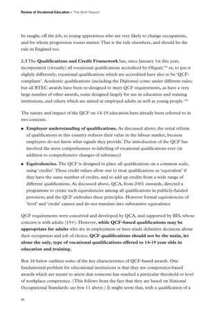 Review of Vocational Education – The Wolf Report

be taught, off the job, to young apprentices who are very likely to change occupations,
and for whom progression routes matter. That is the rule elsewhere, and should be the
rule in England too.
2.3 The Qualifications and Credit Framework has, since January 1st this year,
incorporated (virtually) all vocational qualifications accredited by Ofqual;159 or, to put it
slightly differently, vocational qualifications which are accredited have also to be ‘QCFcompliant’. Academic qualifications (including the Diploma) come under different rules;
but all BTEC awards have been re-designed to meet QCF requirements, as have a very
large number of other awards, some designed largely for use in education and training
institutions, and others which are aimed at employed adults as well as young people.160
The nature and impact of the QCF on 14-19 education have already been referred to in
two contexts:
●●

●●

Employer understanding of qualifications. As discussed above, the serial reform
of qualifications in this country reduces their value in the labour market, because
employers do not know what signals they provide. The introduction of the QCF has
involved the most comprehensive re-labelling of vocational qualifications ever (in
addition to comprehensive changes of substance)
Equivalencies. The QCF is designed to place all qualifications on a common scale,
using ‘credits’. These credit values allow one to treat qualifications as ‘equivalent’ if
they have the same number of credits, and to add up credits from a wide range of
different qualifications. As discussed above, QCA, from 2001 onwards, directed a
programme to create such equivalencies among all qualifications in publicly-funded
provision; and the QCF embodies these principles. However formal equivalencies of
‘level’ and ‘credit’ cannot and do not translate into substantive equivalence

QCF requirements were conceived and developed by QCA, and supported by BIS, whose
concern is with adults (19+). However, while QCF-based qualifications may be
appropriate for adults who are in employment or have made definitive decisions about
their occupation and job of choice, QCF qualifications should not be the main, let
alone the only, type of vocational qualifications offered to 14-19 year olds in
education and training.
Box 16 below outlines some of the key characteristics of QCF-based awards. One
fundamental problem for educational institutions is that they are competence-based
awards which are meant to attest that someone has reached a particular threshold or level
of workplace competence. (This follows from the fact that they are based on National
Occupational Standards: see box 11 above.) It might seem that, with a qualification of a
86

 