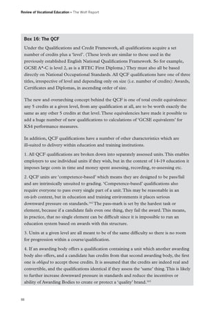 Review of Vocational Education – The Wolf Report

Box 16: The QCF
Under the Qualifications and Credit Framework, all qualifications acquire a set
number of credits plus a ‘level’. (These levels are similar to those used in the
previously established English National Qualifications Framework. So for example,
GCSE A*-C is level 2, as is a BTEC First Diploma.) They must also all be based
directly on National Occupational Standards. All QCF qualifications have one of three
titles, irrespective of level and depending only on size (i.e. number of credits): Awards,
Certificates and Diplomas, in ascending order of size.
The new and overarching concept behind the QCF is one of total credit equivalence:
any 5 credits at a given level, from any qualification at all, are to be worth exactly the
same as any other 5 credits at that level. These equivalencies have made it possible to
add a huge number of new qualifications to calculations of ‘GCSE equivalents’ for
KS4 performance measures.
In addition, QCF qualifications have a number of other characteristics which are
ill-suited to delivery within education and training institutions.
1. All QCF qualifications are broken down into separately assessed units. This enables
employers to use individual units if they wish, but in the context of 14-19 education it
imposes large costs in time and money spent assessing, recording, re-assessing etc.
2. QCF units are ‘competence-based’ which means they are designed to be pass/fail
and are intrinsically unsuited to grading. ‘Competence-based’ qualifications also
require everyone to pass every single part of a unit. This may be reasonable in an
on-job context, but in education and training environments it places serious
downward pressure on standards.162 The pass-mark is set by the hardest task or
element, because if a candidate fails even one thing, they fail the award. This means,
in practice, that no single element can be difficult since it is impossible to run an
education system based on awards with this structure.
3. Units at a given level are all meant to be of the same difficulty so there is no room
for progression within a course/qualification.
4. If an awarding body offers a qualification containing a unit which another awarding
body also offers, and a candidate has credits from that second awarding body, the first
one is obliged to accept those credits. It is assumed that the credits are indeed real and
convertible, and the qualifications identical if they assess the ‘same’ thing. This is likely
to further increase downward pressure in standards and reduce the incentives or
ability of Awarding Bodies to create or protect a ‘quality’ brand.163

88

 