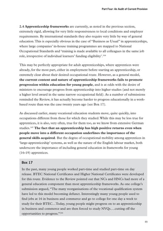 Part Four: An Audit of Current Provision

2.4 Apprenticeship frameworks are currently, as noted in the previous section,
extremely rigid, allowing for very little responsiveness to local conditions and employer
requirements. By international standards they also require very little by way of general
education. This is especially obvious in the case of “Business as Usual” in apprenticeships,
where large companies’ in-house training programmes are mapped to National
Occupational Standards and ‘training is made available to all colleagues in the same job
role, irrespective of individual learners’ funding eligibility’.164
This may be perfectly appropriate for adult apprenticeships, where apprentices were
already, for the most part, either in employment before starting an apprenticeship, or
extremely clear about their desired occupational route. However, as a general model,
the current content and nature of apprenticeship frameworks fails to promote
progression within education for young people, and is at odds with the desire of
ministers to encourage progress from apprenticeship into higher studies (and not merely
a higher level award in the same narrow occupational field). As a number of submissions
reminded the Review, it has actually become harder to progress educationally in a workbased route than was the case twenty years ago (see Box 17).
As discussed earlier, many vocational education students move, quite quickly, into
occupations different from those for which they studied. While this may be less true for
apprentices, it is also, very often, true for them too, as we know from extensive German
studies.165 The fact that an apprenticeship has high positive returns even when
people move into a different occupation underlines the importance of the
general skills acquired. But the degree of occupational mobility among apprentices in
‘large-apprenticeship’ systems, as well as the nature of the English labour market, both
underscore the importance of including general education in frameworks for young
(16-19) apprentices.
Box 17
In the past, many young people worked part-time and studied part-time on day
release. BTEC National Certificates and Higher National Certificates were developed
for this route. Evidence to the Review pointed out that NCs and HNCs had more of a
general education component than most apprenticeship frameworks. As one college’s
submission argued, “The many reorganisations of the vocational qualification system
have led to this model becoming defunct. Interestingly many young people used to
find jobs at 16 in business and commerce and go to college for one day a week to
study for their BTEC…Today, young people might progress on to an apprenticeship
in business and commerce and are then forced to study NVQs….cutting off the
opportunities to progress.”166
89

 