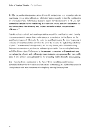 Review of Vocational Education – The Wolf Report

2.5 The current funding structure gives all post-16 institutions a very strong incentive to
steer young people into qualifications which they can pass easily. Just as the combination
of ‘equivalencies’ and performance measures creates perverse incentives at KS4, so our
current qualification-based funding mechanisms create perverse incentives for
16-19 education and training, and tend to undermine both standards and
efficiency.167
Post-16, colleges, schools and training providers are paid by qualification rather than by
programme, and, to varying degrees, the payment is contingent on whether or not the
qualification is passed. Obviously, the easier the qualification, and the closer to passing it
someone is when they are first enrolled, the lower the risk and the higher the probability
of profit. The risks are well recognised,168 but the only formal, official countervailing
forces are the assessment, verification and oversight activities that awarding bodies use,
and Ofsted inspections. Unfortunately, the current system not only creates strong
incentives for schools and colleges to steer students onto courses they can easily
pass. It also creates strong incentives for awarding bodies to make passing easy.
Box 18 quotes from a submission to the Review from one of the country’s most
experienced observers of vocational qualifications and funding. It describes the results of
this system as seen from inside the awarding body and regulatory system.

90

 