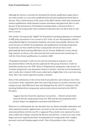 Review of Vocational Education – The Wolf Report

Although the system is currently less dominated by specific qualification targets than it
was until recently, it is even more qualification-focused and qualification-based than in
the past. This is partly because of the nature of the QCF reforms, which have introduced
unitised qualifications which demand constant assessment and paperwork. But it is also
because of the introduction of Foundation Learning which, as discussed above, is
designed for all young people whose standard of education does not allow them to start
level 2 courses.
The number of young people ‘eligible’ for Foundation Learning programmes is estimated
in DfE policy documents to be as much as 20% of the 16 year old population, which is
extraordinarily high by international standards, and surely unacceptable. However, this
review focuses on whether the programmes and qualifications encourage progression.
In particular, are they suitable for those young people who do not have severe/
physiologically based learning difficulties, but are severely disaffected, or have missed
large amounts of school, or for other personal and social reasons have reached age 16
with few if any formal qualifications or academic skills?
“Foundation Learning” is still very new and was developed in response to welldocumented failures with the previous approach for this group of learners. Under its
immediate predecessor, the ‘E2E’ (Entry to Employment) programme, only around 1 in
2 learners progressed to any destination classed as ‘positive’ (and this was for destinations
only 4 weeks after a learner’s E2E course ended and so highly likely to be even lower long
term). But is the current approach actually a solution?
Some of the submissions to this review, from local authorities and evaluators, have been
very positive. Some enthusiastic pilot sites report big increases in ‘positive outcomes’ and
staying-on rates. And DfE report that early findings from the 2010/11 evaluation of FL,
involving feedback from young people and providers/schools involved in the 2009/10
FL pilots)
‘suggests that they found the experience very positive. …Schools and providers
reported that the young people learnt new skills and that the programme had a
positive impact on engagement, motivation and behaviour.’169
However, it is unfortunately the case that pilot sites are almost invariably enthusiastic and
early evaluations positive. Against them, one must set the view that there are serious
structural problems with the way FL is organised. These doubts were expressed by most
senior staff in the Colleges visited for the Review; and (Section 1.2 above) by some of the
largest and most respected providers of programmes for young people with ‘complex
personal, social and learning support needs’. Part of the problem is that a ‘positive
92

 