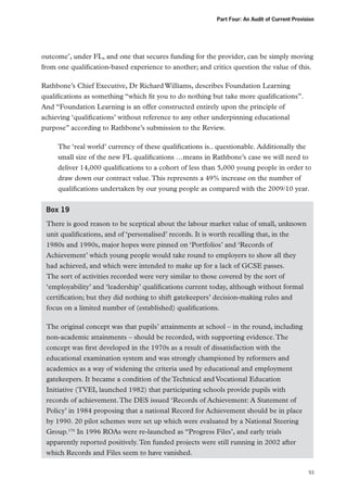 Part Four: An Audit of Current Provision

outcome’, under FL, and one that secures funding for the provider, can be simply moving
from one qualification-based experience to another; and critics question the value of this.
Rathbone’s Chief Executive, Dr Richard Williams, describes Foundation Learning
qualifications as something “which fit you to do nothing but take more qualifications”.
And “Foundation Learning is an offer constructed entirely upon the principle of
achieving ‘qualifications’ without reference to any other underpinning educational
purpose” according to Rathbone’s submission to the Review.
The ‘real world’ currency of these qualifications is.. questionable. Additionally the
small size of the new FL qualifications …means in Rathbone’s case we will need to
deliver 14,000 qualifications to a cohort of less than 5,000 young people in order to
draw down our contract value. This represents a 49% increase on the number of
qualifications undertaken by our young people as compared with the 2009/10 year.
Box 19
There is good reason to be sceptical about the labour market value of small, unknown
unit qualifications, and of ‘personalised’ records. It is worth recalling that, in the
1980s and 1990s, major hopes were pinned on ‘Portfolios’ and ‘Records of
Achievement’ which young people would take round to employers to show all they
had achieved, and which were intended to make up for a lack of GCSE passes.
The sort of activities recorded were very similar to those covered by the sort of
‘employability’ and ‘leadership’ qualifications current today, although without formal
certification; but they did nothing to shift gatekeepers’ decision-making rules and
focus on a limited number of (established) qualifications.
The original concept was that pupils’ attainments at school – in the round, including
non-academic attainments – should be recorded, with supporting evidence. The
concept was first developed in the 1970s as a result of dissatisfaction with the
educational examination system and was strongly championed by reformers and
academics as a way of widening the criteria used by educational and employment
gatekeepers. It became a condition of the Technical and Vocational Education
Initiative (TVEI, launched 1982) that participating schools provide pupils with
records of achievement. The DES issued ‘Records of Achievement: A Statement of
Policy’ in 1984 proposing that a national Record for Achievement should be in place
by 1990. 20 pilot schemes were set up which were evaluated by a National Steering
Group.170 In 1996 ROAs were re-launched as “Progress Files’, and early trials
apparently reported positively. Ten funded projects were still running in 2002 after
which Records and Files seem to have vanished.
93

 