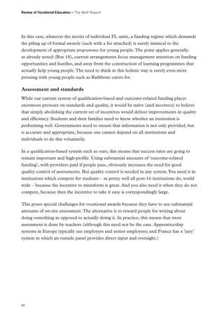 Review of Vocational Education – The Wolf Report

In this case, whatever the merits of individual FL units, a funding regime which demands
the piling up of formal awards (each with a fee attached) is surely inimical to the
development of appropriate programmes for young people. The point applies generally:
as already noted (Box 18), current arrangements focus management attention on funding
opportunities and hurdles, and away from the construction of learning programmes that
actually help young people. The need to think in this holistic way is surely even more
pressing with young people such as Rathbone caters for.

Assessment and standards
While our current system of qualification-based and outcome-related funding places
enormous pressure on standards and quality, it would be naïve (and incorrect) to believe
that simply abolishing the current set of incentives would deliver improvements in quality
and efficiency. Students and their families need to know whether an institution is
performing well. Governments need to ensure that information is not only provided, but
is accurate and appropriate, because one cannot depend on all institutions and
individuals to do this voluntarily.
In a qualification-based system such as ours, this means that success rates are going to
remain important and high-profile. Using substantial amounts of ‘outcome-related
funding’, with providers paid if people pass, obviously increases the need for good
quality control of assessments. But quality control is needed in any system. You need it in
institutions which compete for students – as pretty well all post-16 institutions do, world
wide – because the incentive to misinform is great. And you also need it when they do not
compete, because then the incentive to take it easy is correspondingly large.
This poses special challenges for vocational awards because they have to use substantial
amounts of on-site assessment. The alternative is to reward people for writing about
doing something as opposed to actually doing it. In practice, this means that most
assessment is done by teachers (although this need not be the case. Apprenticeship
systems in Europe typically use employers and senior employees; and France has a ‘jury’
system in which an outside panel provides direct input and oversight.)

94

 