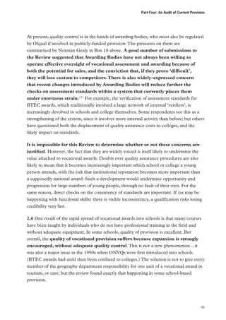 Part Four: An Audit of Current Provision

At present, quality control is in the hands of awarding bodies, who must also be regulated
by Ofqual if involved in publicly-funded provision. The pressures on them are
summarised by Norman Gealy in Box 18 above. A good number of submissions to
the Review suggested that Awarding Bodies have not always been willing to
operate effective oversight of vocational assessment and awarding because of
both the potential for sales, and the conviction that, if they prove ‘difficult’,
they will lose custom to competitors. There is also widely-expressed concern
that recent changes introduced by Awarding Bodies will reduce further the
checks on assessment standards within a system that currently places them
under enormous strain.171 For example, the verification of assessment standards for
BTEC awards, which traditionally involved a large network of external ‘verifiers’, is
increasingly devolved to schools and college themselves. Some respondents see this as a
strengthening of the system, since it involves more internal activity than before; but others
have questioned both the displacement of quality assurance costs to colleges, and the
likely impact on standards.
It is impossible for this Review to determine whether or not these concerns are
justified. However, the fact that they are widely voiced is itself likely to undermine the
value attached to vocational awards. Doubts over quality assurance procedures are also
likely to mean that it becomes increasingly important which school or college a young
person attends, with the risk that institutional reputation becomes more important than
a supposedly national award. Such a development would undermine opportunity and
progression for large numbers of young people, through no fault of their own. For the
same reason, direct checks on the consistency of standards are important. If (as may be
happening with functional skills) there is visible inconsistency, a qualification risks losing
credibility very fast.
2.6 One result of the rapid spread of vocational awards into schools is that many courses
have been taught by individuals who do not have professional training in the field and
without adequate equipment. In some schools, quality of provision is excellent. But
overall, the quality of vocational provision suffers because expansion is strongly
encouraged, without adequate quality control. This is not a new phenomenon – it
was also a major issue in the 1990s when GNVQs were first introduced into schools.
(BTEC awards had until then been confined to colleges.) The solution is not to give every
member of the geography department responsibility for one unit of a vocational award in
tourism, or care: but the review found exactly that happening in some school-based
provision.

95

 