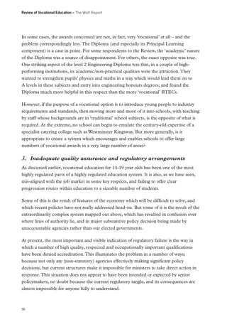 Review of Vocational Education – The Wolf Report

In some cases, the awards concerned are not, in fact, very ‘vocational’ at all – and the
problem correspondingly less. The Diploma (and especially its Principal Learning
component) is a case in point. For some respondents to the Review, the ‘academic’ nature
of the Diploma was a source of disappointment. For others, the exact opposite was true.
One striking aspect of the level 2 Engineering Diploma was that, in a couple of highperforming institutions, its academic/non-practical qualities were the attraction. They
wanted to strengthen pupils’ physics and maths in a way which would lead them on to
A levels in these subjects and entry into engineering honours degrees; and found the
Diploma much more helpful in this respect than the more ‘vocational’ BTECs.
However, if the purpose of a vocational option is to introduce young people to industry
requirements and standards, then moving more and more of it into schools, with teaching
by staff whose backgrounds are in ‘traditional’ school subjects, is the opposite of what is
required. At the extreme, no school can begin to emulate the century-old expertise of a
specialist catering college such as Westminster Kingsway. But more generally, is it
appropriate to create a system which encourages and enables schools to offer large
numbers of vocational awards in a very large number of areas?

3.	 Inadequate quality assurance and regulatory arrangements
As discussed earlier, vocational education for 14-19 year olds has been one of the most
highly regulated parts of a highly regulated education system. It is also, as we have seen,
mis-aligned with the job market in some key respects, and failing to offer clear
progression routes within education to a sizeable number of students.
Some of this is the result of features of the economy which will be difficult to solve, and
which recent policies have not really addressed head-on. But some of it is the result of the
extraordinarily complex system mapped out above, which has resulted in confusion over
where lines of authority lie, and in major substantive policy decision being made by
unaccountable agencies rather than our elected governments.
At present, the most important and visible indication of regulatory failure is the way in
which a number of high quality, respected and occupationally important qualifications
have been denied accreditation. This illuminates the problem in a number of ways;
because not only are (non-statutory) agencies effectively making significant policy
decisions, but current structures make it impossible for ministers to take direct action in
response. This situation does not appear to have been intended or expected by senior
policymakers, no doubt because the current regulatory tangle, and its consequences are
almost impossible for anyone fully to understand.

96

 