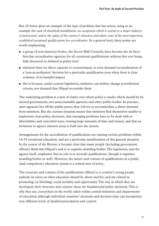 Part Four: An Audit of Current Provision

Box 20 below gives an example of the type of problem that has arisen, using as an
example the case of electrical installation: an occupation which is central to a major industry
(construction) and to the safety of the country’s citizenry, and where some of the most important,
established vocational qualifications lost accreditation. At a general level, three points are
worth emphasising:
●●

●●

●●

a group of non-statutory bodies, the Sector Skill Councils, have become the de facto
first-line accreditation agencies for all vocational qualifications without this ever being
fully discussed or debated at policy level
ministers have no direct capacity to countermand, or even demand reconsideration of
a ‘non-accreditation’ decision for a particular qualification even when there is clear
evidence of its harmful impact
this is because, under current legislation, ministers can neither change accreditation
criteria, nor demand that Ofqual reconsider them

The underlying problem is a lack of clarity over where policy is made; which should be by
elected governments, not unaccountable agencies and other public bodies. In practice,
since agencies live off the public purse, they will try to accommodate a direct demand
from ministers. But the current situation means that ministers find themselves unable to
implement clear policy decisions, that emerging problems have to be dealt with in
labyrinthine and concealed ways, wasting large amounts of time and money, and that an
invitation to agency mission creep is built into the system.
Arrangements for the accreditation of qualifications are causing serious problems within
14-19 vocational education, and are a particular manifestation of this general situation.
In the course of the Review, it became clear that many people (including government
officals) think that Ofqual’s task is to regulate awarding bodies. The legislation, and the
agency itself, emphasise that its role is to accredit qualifications (though it regulates
awarding bodies as well). However, the nature and content of qualifications in a public
(and compulsory) education system is a critical area of policy.
The structure and content of the qualifications offered to a country’s young people
embody its views on what education should be about and for, and are critical in
promoting (or blocking) social mobility and opportunity. The way in which they are
developed, their structure and content: these are fundamental policy decisions. This is
why they are, everywhere in the world, taken within central ministries and departments
of education; although individual countries’ decisions and decision rules can incorporate
very different levels of detailed prescription and control.

97

 