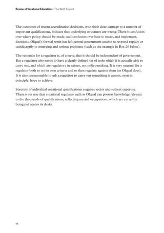 Review of Vocational Education – The Wolf Report

The outcomes of recent accreditation decisions, with their clear damage to a number of
important qualifications, indicate that underlying structures are wrong. There is confusion
over where policy should be made, and confusion over how to make, and implement,
decisions. Ofqual’s formal remit has left central government unable to respond rapidly or
satisfactorily to emerging and serious problems (such as the example in Box 20 below).
The rationale for a regulator is, of course, that it should be independent of government.
But a regulator also needs to have a clearly defined set of tasks which it is actually able to
carry out, and which are regulatory in nature, not policy-making. It is very unusual for a
regulator both to set its own criteria and to then regulate against them (as Ofqual does).
It is also unreasonable to ask a regulator to carry out something it cannot, even in
principle, hope to achieve.
Scrutiny of individual vocational qualifications requires sector and subject expertise.
There is no way that a national regulator such as Ofqual can possess knowledge relevant
to the thousands of qualifications, reflecting myriad occupations, which are currently
being put across its desks.

98

 
