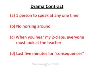 Drama Contract
(a) 1 person to speak at any one time
(b) No horsing around

(c) When you hear my 2-claps, everyone
must look at the teacher
(d) Last five minutes for “consequences”
P3 Listening&Speaking Module - The Wolf's
Story

1

 