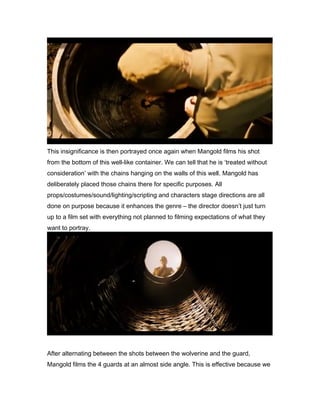 This insignificance is then portrayed once again when Mangold films his shot
from the bottom of this well-like container. We can tell that he is ‘treated without
consideration’ with the chains hanging on the walls of this well. Mangold has
deliberately placed those chains there for specific purposes. All
props/costumes/sound/lighting/scripting and characters stage directions are all
done on purpose because it enhances the genre – the director doesn’t just turn
up to a film set with everything not planned to filming expectations of what they
want to portray.

After alternating between the shots between the wolverine and the guard,
Mangold films the 4 guards at an almost side angle. This is effective because we

 