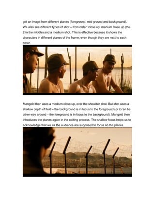 get an image from different planes (foreground, mid-ground and background).
We also see different types of shot – from order: close up, medium close up (the
2 in the middle) and a medium shot. This is effective because it shows the
characters in different planes of the frame, even though they are next to each
other.

Mangold then uses a medium close up, over the shoulder shot. But shot uses a
shallow depth of field – the background is in focus to the foreground (or it can be
other way around – the foreground is in focus to the background). Mangold then
introduces the planes again in the editing process. The shallow focus helps us to
acknowledge that we as the audience are supposed to focus on the planes.

 