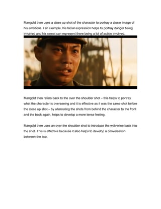 Mangold then uses a close up shot of the character to portray a closer image of
his emotions. For example, his facial expression helps to portray danger being
involved and his sweat can represent there being a lot of action involved.

Mangold then refers back to the over the shoulder shot – this helps to portray
what the character is overseeing and it is effective as it was the same shot before
the close up shot – by alternating the shots from behind the character to the front
and the back again, helps to develop a more tense feeling.
Mangold then uses an over the shoulder shot to introduce the wolverine back into
the shot. This is effective because it also helps to develop a conversation
between the two.

 