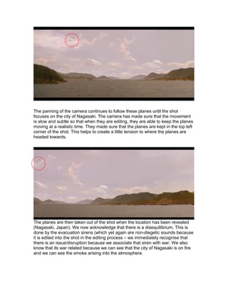 The panning of the camera continues to follow these planes until the shot
focuses on the city of Nagasaki. The camera has made sure that the movement
is slow and subtle so that when they are editing, they are able to keep the planes
moving at a realistic time. They made sure that the planes are kept in the top left
corner of the shot. This helps to create a little tension to where the planes are
headed towards.

The planes are then taken out of the shot when the location has been revealed
(Nagasaki, Japan). We now acknowledge that there is a disequilibrium. This is
done by the evacuation sirens (which yet again are non-diegetic sounds because
it is edited into the shot in the editing process – we immediately recognise that
there is an issue/disruption because we associate that siren with war. We also
know that its war related because we can see that the city of Nagasaki is on fire
and we can see the smoke arising into the atmosphere.

 