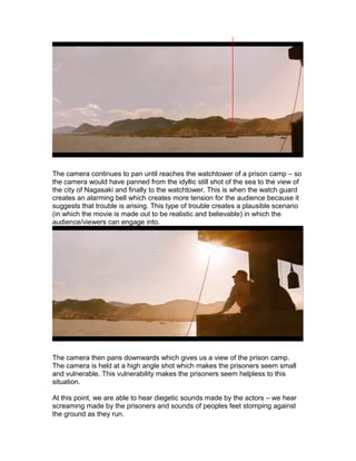 The camera continues to pan until reaches the watchtower of a prison camp – so
the camera would have panned from the idyllic still shot of the sea to the view of
the city of Nagasaki and finally to the watchtower. This is when the watch guard
creates an alarming bell which creates more tension for the audience because it
suggests that trouble is arising. This type of trouble creates a plausible scenario
(in which the movie is made out to be realistic and believable) in which the
audience/viewers can engage into.

The camera then pans downwards which gives us a view of the prison camp.
The camera is held at a high angle shot which makes the prisoners seem small
and vulnerable. This vulnerability makes the prisoners seem helpless to this
situation.
At this point, we are able to hear diegetic sounds made by the actors – we hear
screaming made by the prisoners and sounds of peoples feet stomping against
the ground as they run.

 
